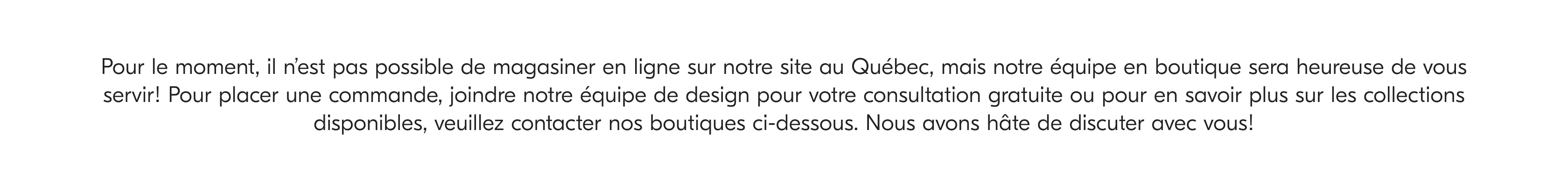 Pour le moment, il n'est pas possible de magasiner en ligne sur notre site au Québec, mais notre équipe en boutique sera heureuse de vous servir! Pour placer une commande, joindre notre équipe de design pour votre consultation gratuite ou pour en savoir plus sur les collections