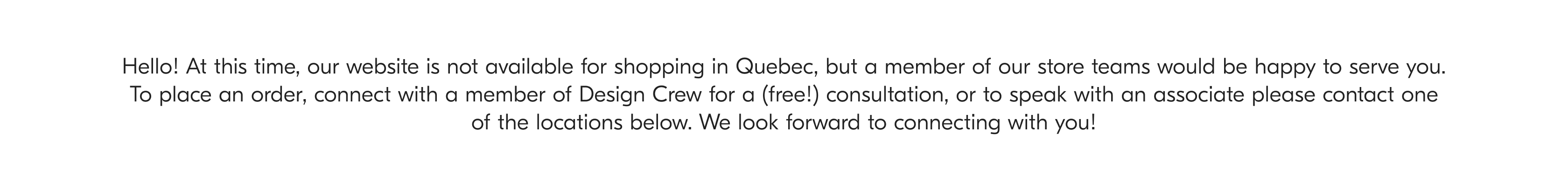Hello! At this time, our website is not available for shopping in Quebec, but a member of our store teams would be happy to serve you To place an order, connect with a member of Design Crew for a (free!) consultation, or to speak with an associate please contact one of the locations below. We look forward to connecting with you