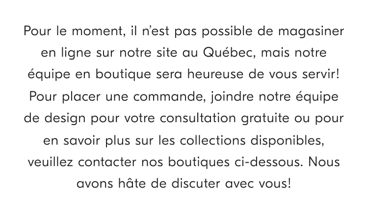 disponibles. veuillez contacter nos boutiques ci-dessous. Nous avons hate de discuter avec vous!