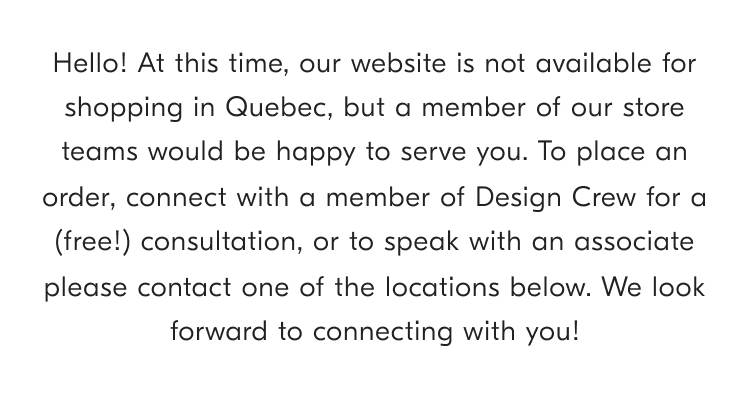 Hello! At this time, our website is not available for shopping in Quebec, but a member of our store teams would be happy to serve you To place an order, connect with a member of Design Crew for a (free!) consultation, or to speak with an associate please contact one of the locations below. We look forward to connecting with you